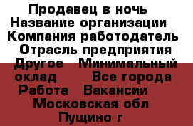 Продавец в ночь › Название организации ­ Компания-работодатель › Отрасль предприятия ­ Другое › Минимальный оклад ­ 1 - Все города Работа » Вакансии   . Московская обл.,Пущино г.